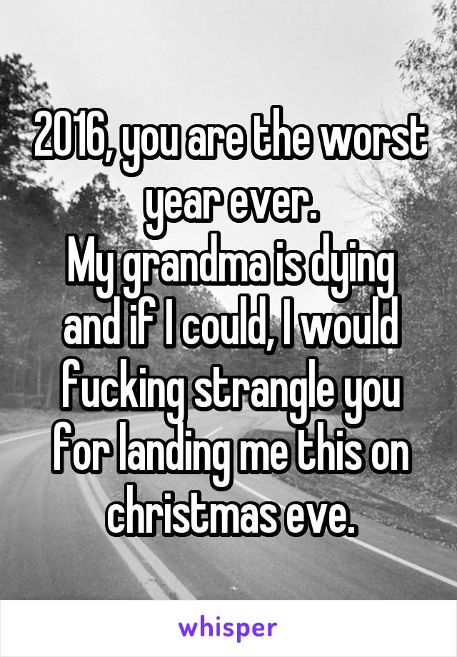 2016, you are the worst year ever.
My grandma is dying and if I could, I would fucking strangle you for landing me this on christmas eve.