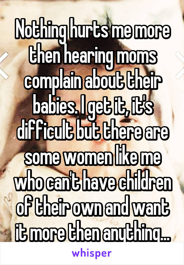 Nothing hurts me more then hearing moms complain about their babies. I get it, it's difficult but there are some women like me who can't have children of their own and want it more then anything...