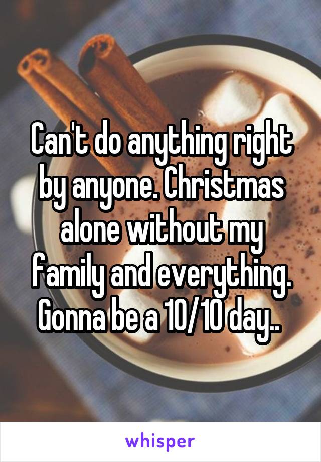 Can't do anything right by anyone. Christmas alone without my family and everything. Gonna be a 10/10 day.. 