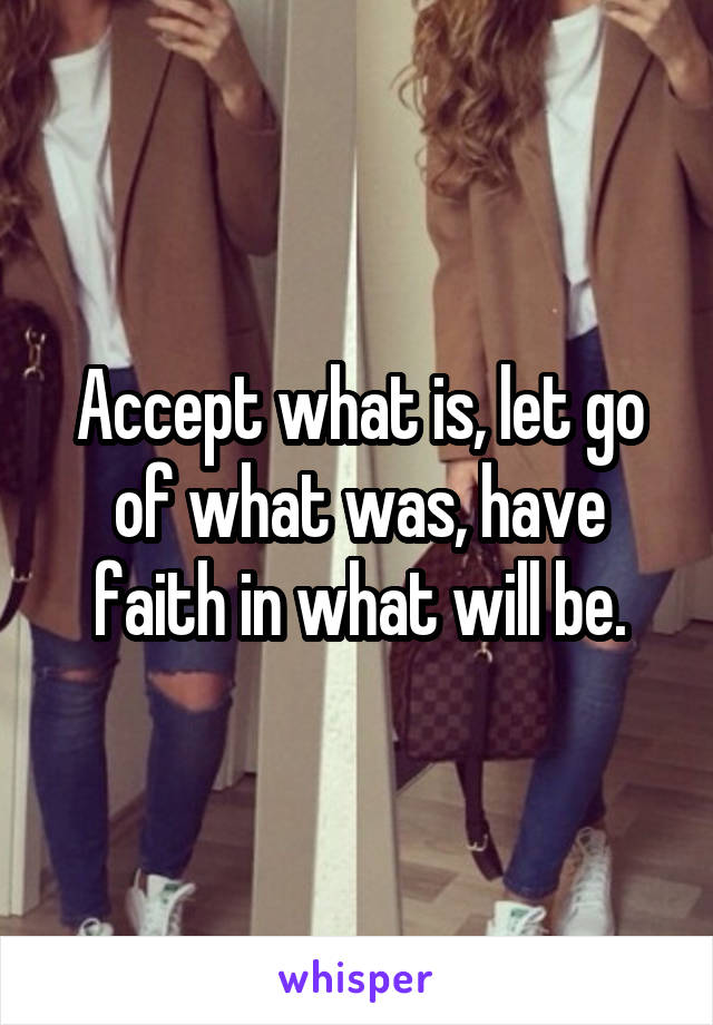 Accept what is, let go of what was, have faith in what will be.