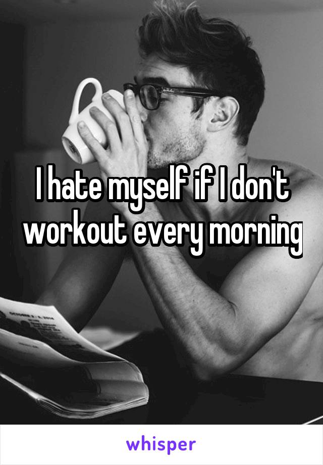 I hate myself if I don't workout every morning 