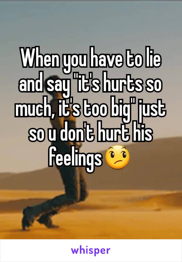 When you have to lie and say "it's hurts so much, it's too big" just so u don't hurt his feelings😞