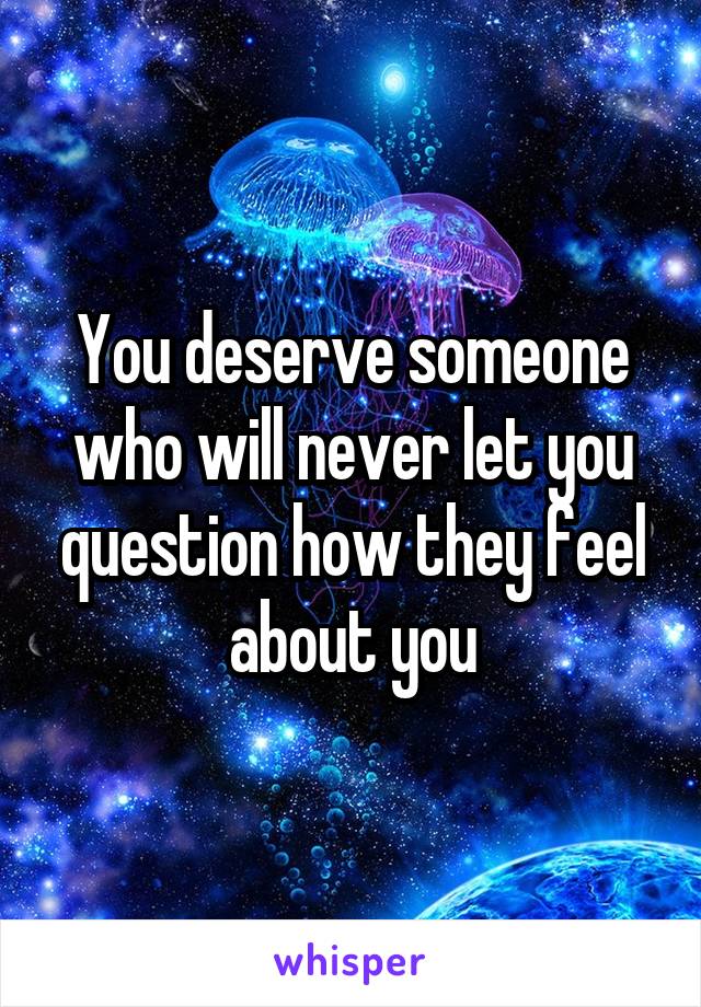 You deserve someone who will never let you question how they feel about you