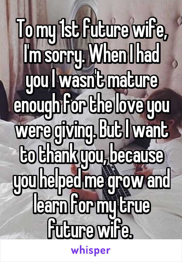 To my 1st future wife,
I'm sorry. When I had you I wasn't mature enough for the love you were giving. But I want to thank you, because you helped me grow and learn for my true future wife. 