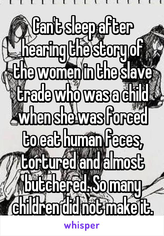 Can't sleep after hearing the story of the women in the slave trade who was a child when she was forced to eat human feces, tortured and almost butchered. So many children did not make it.