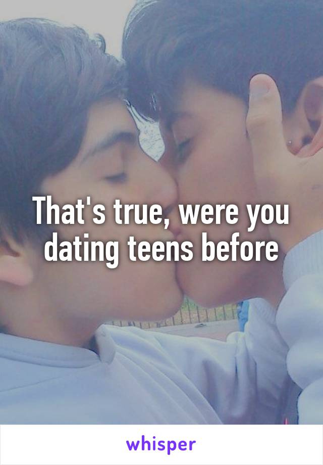 That's true, were you dating teens before