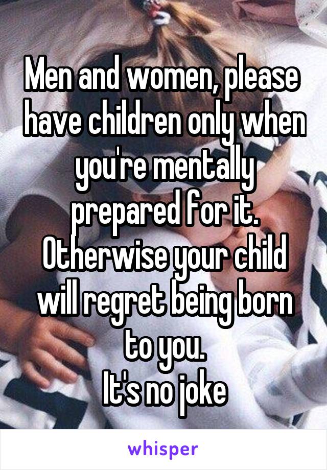 Men and women, please  have children only when you're mentally prepared for it.
Otherwise your child will regret being born to you.
It's no joke