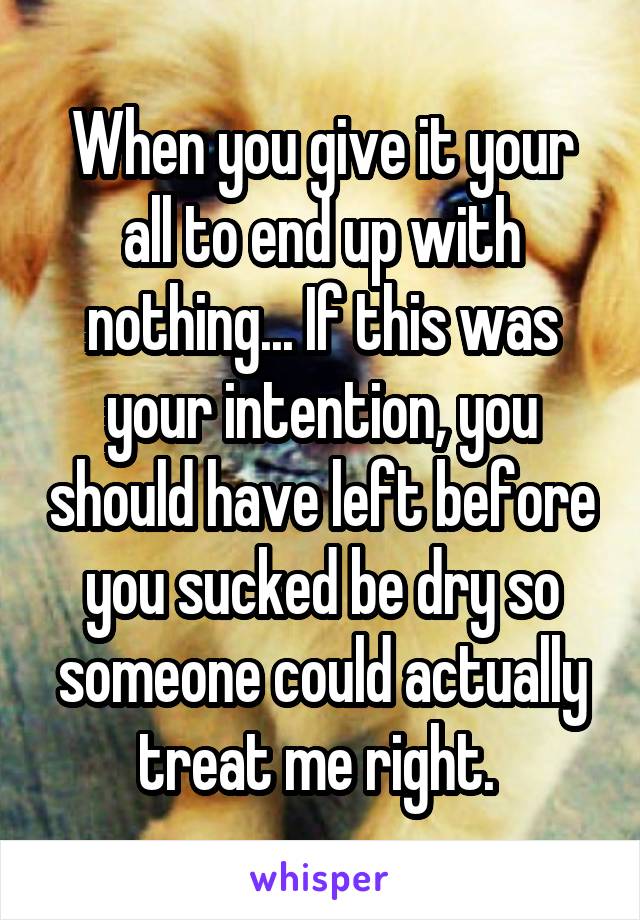 When you give it your all to end up with nothing... If this was your intention, you should have left before you sucked be dry so someone could actually treat me right. 