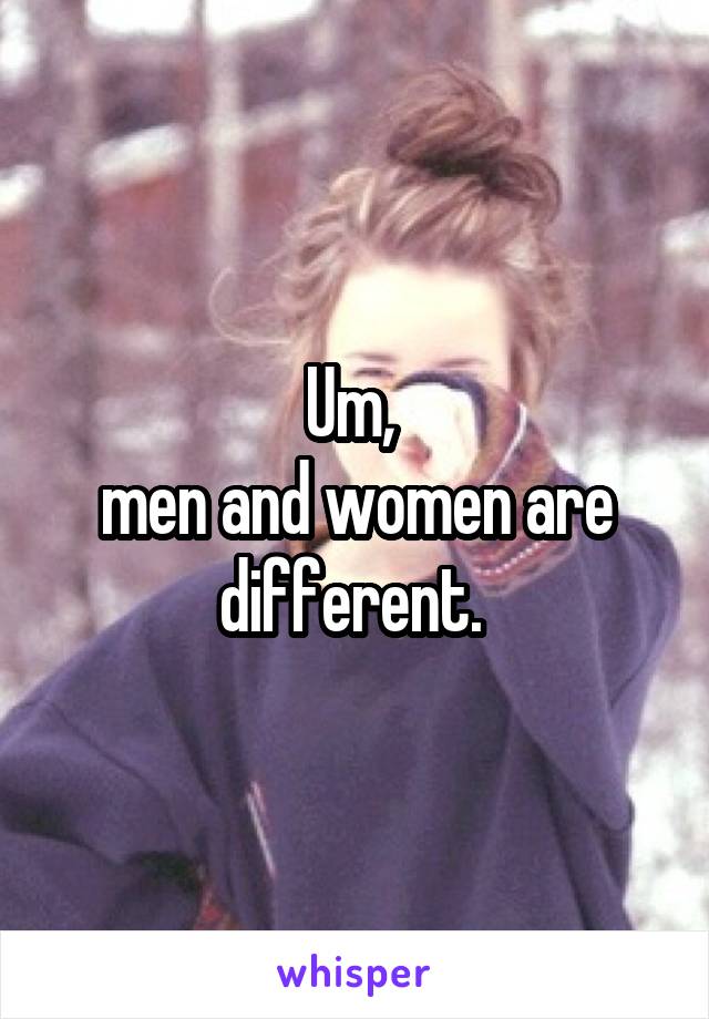 Um, 
men and women are different. 