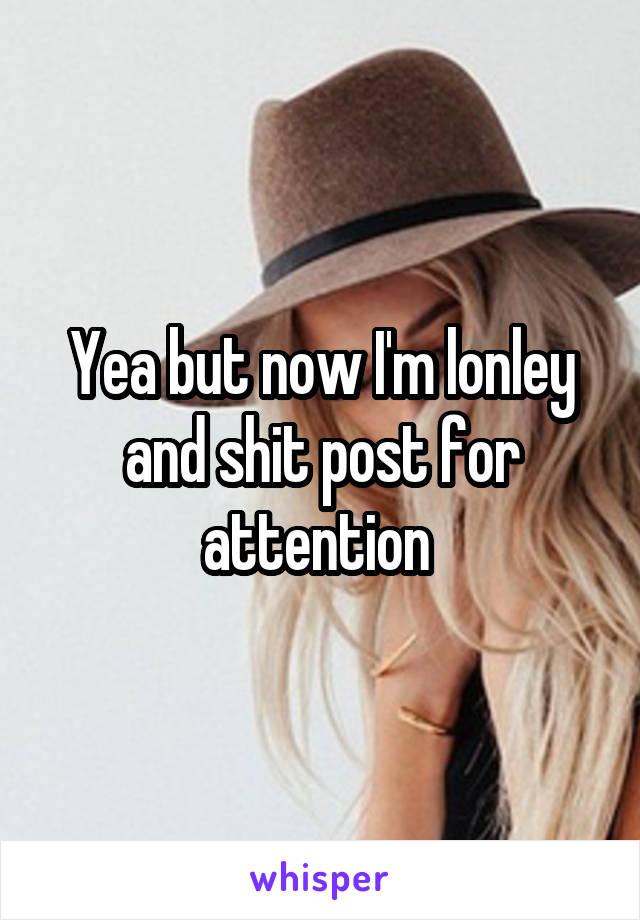 Yea but now I'm lonley and shit post for attention 