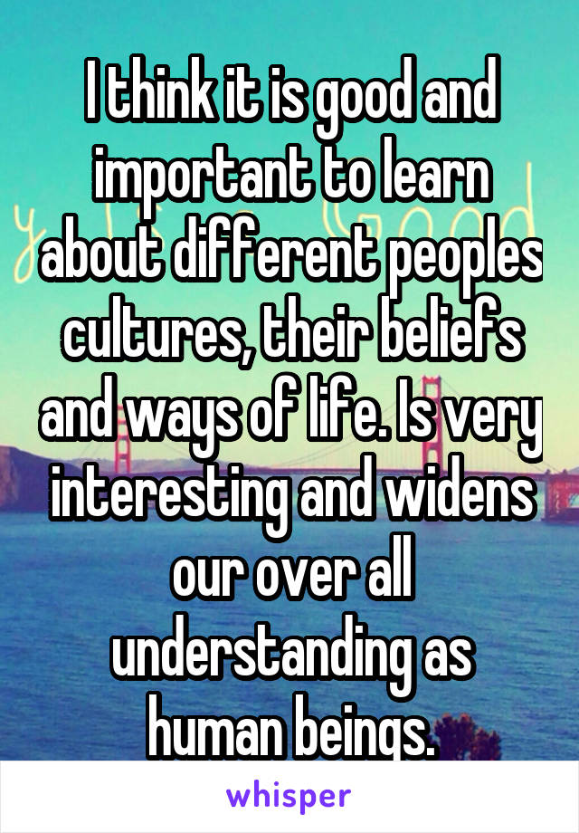 I think it is good and important to learn about different peoples cultures, their beliefs and ways of life. Is very interesting and widens our over all understanding as human beings.