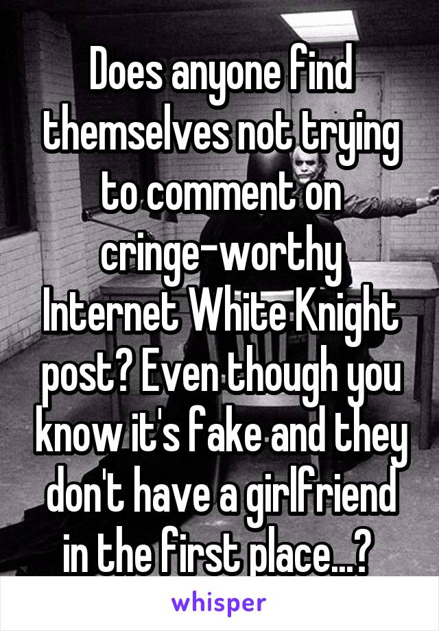 Does anyone find themselves not trying to comment on cringe-worthy Internet White Knight post? Even though you know it's fake and they don't have a girlfriend in the first place...? 