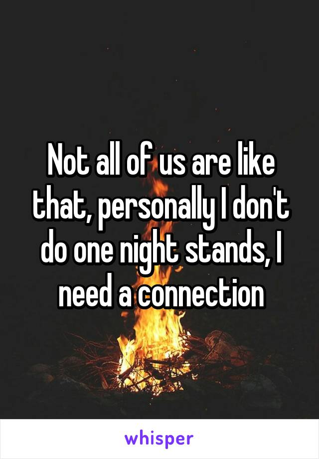 Not all of us are like that, personally I don't do one night stands, I need a connection