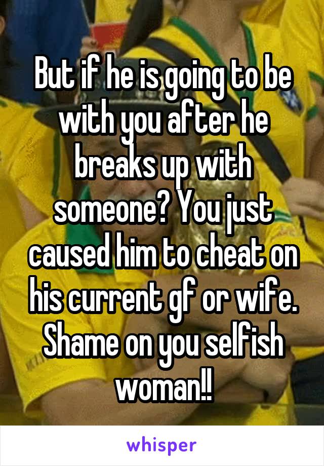 But if he is going to be with you after he breaks up with someone? You just caused him to cheat on his current gf or wife. Shame on you selfish woman!!