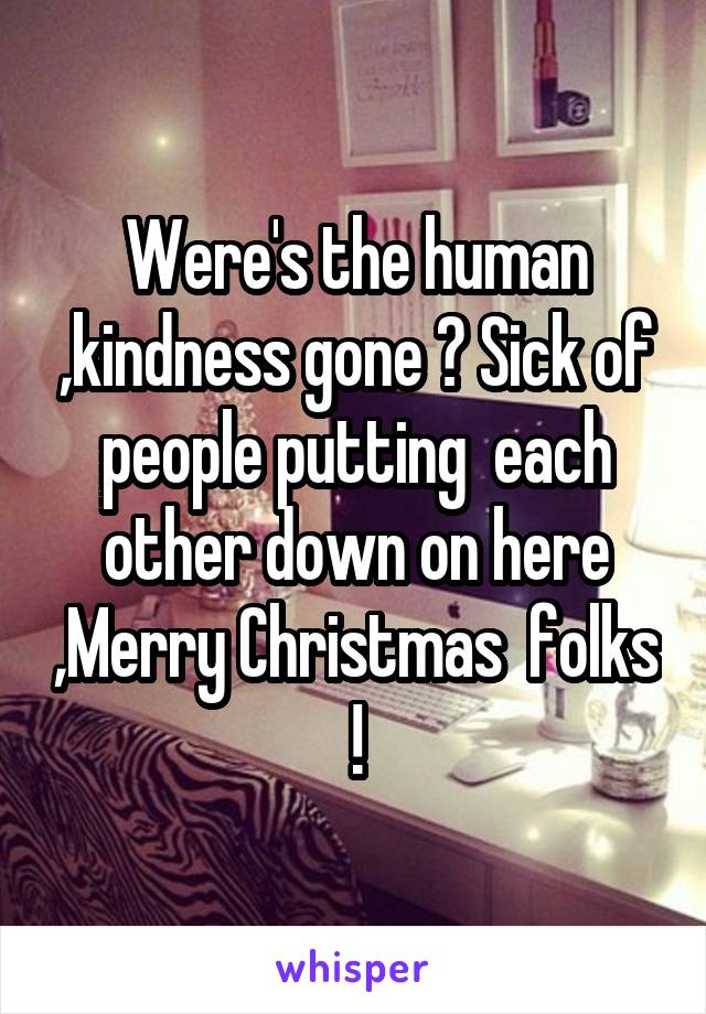 Were's the human ,kindness gone ? Sick of people putting  each other down on here ,Merry Christmas  folks !