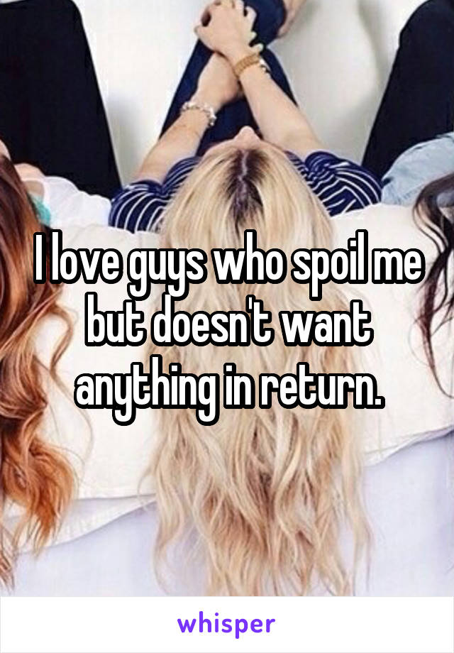 I love guys who spoil me but doesn't want anything in return.