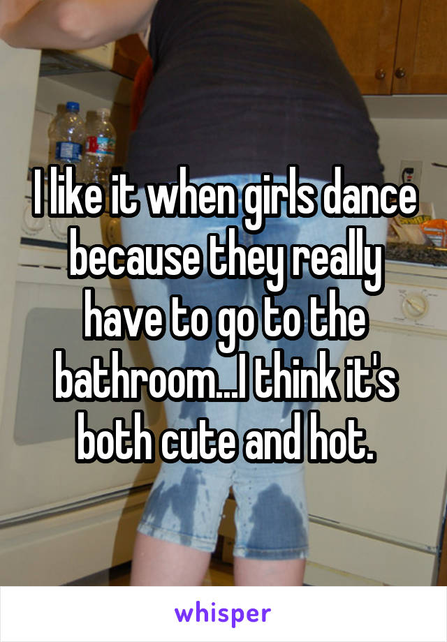 I like it when girls dance because they really have to go to the bathroom...I think it's both cute and hot.