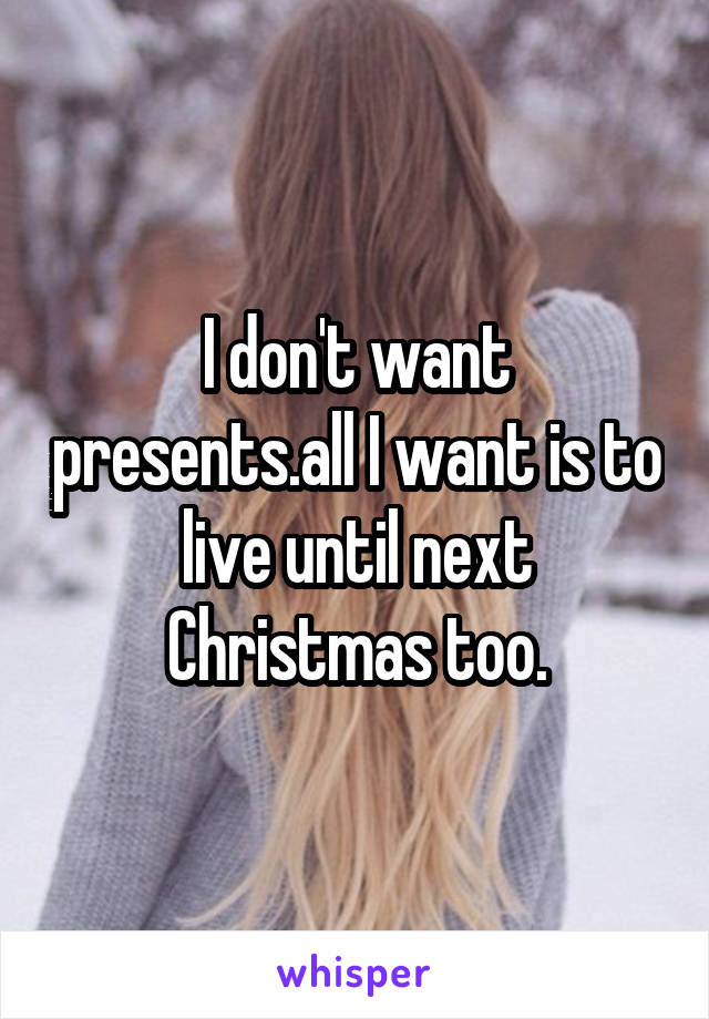 I don't want presents.all I want is to live until next Christmas too.