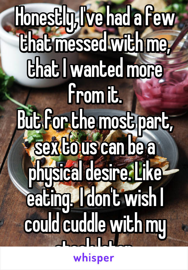 Honestly, I've had a few that messed with me, that I wanted more from it.
But for the most part, sex to us can be a physical desire. Like eating.  I don't wish I could cuddle with my steak later.