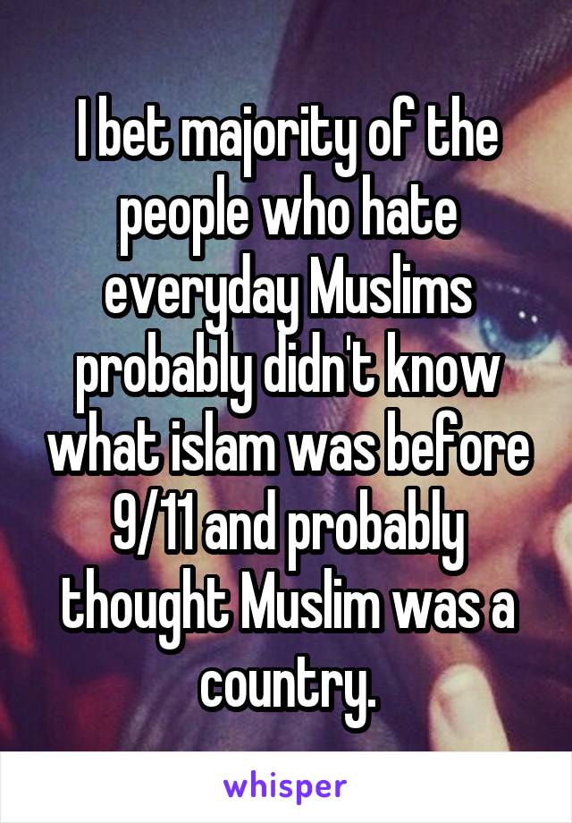 I bet majority of the people who hate everyday Muslims probably didn't know what islam was before 9/11 and probably thought Muslim was a country.