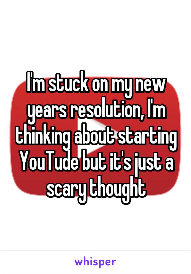 I'm stuck on my new years resolution, I'm thinking about starting YouTude but it's just a scary thought