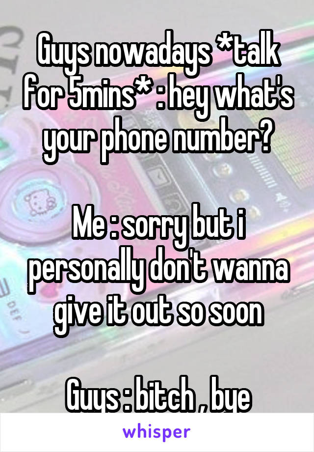 Guys nowadays *talk for 5mins* : hey what's your phone number?

Me : sorry but i personally don't wanna give it out so soon

Guys : bitch , bye