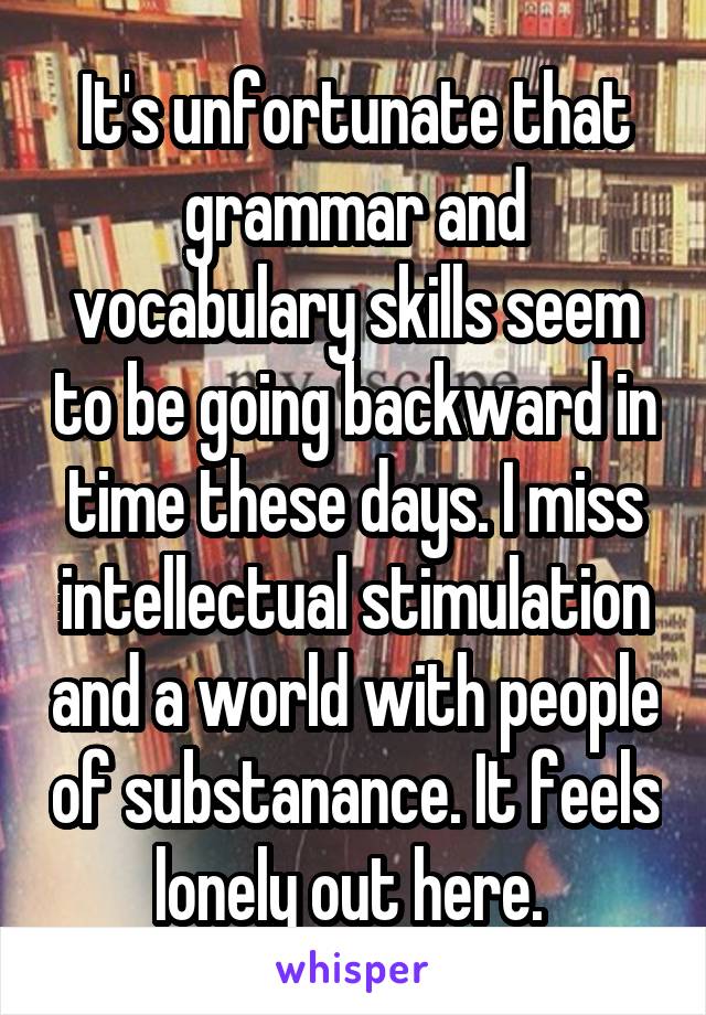 It's unfortunate that grammar and vocabulary skills seem to be going backward in time these days. I miss intellectual stimulation and a world with people of substanance. It feels lonely out here. 