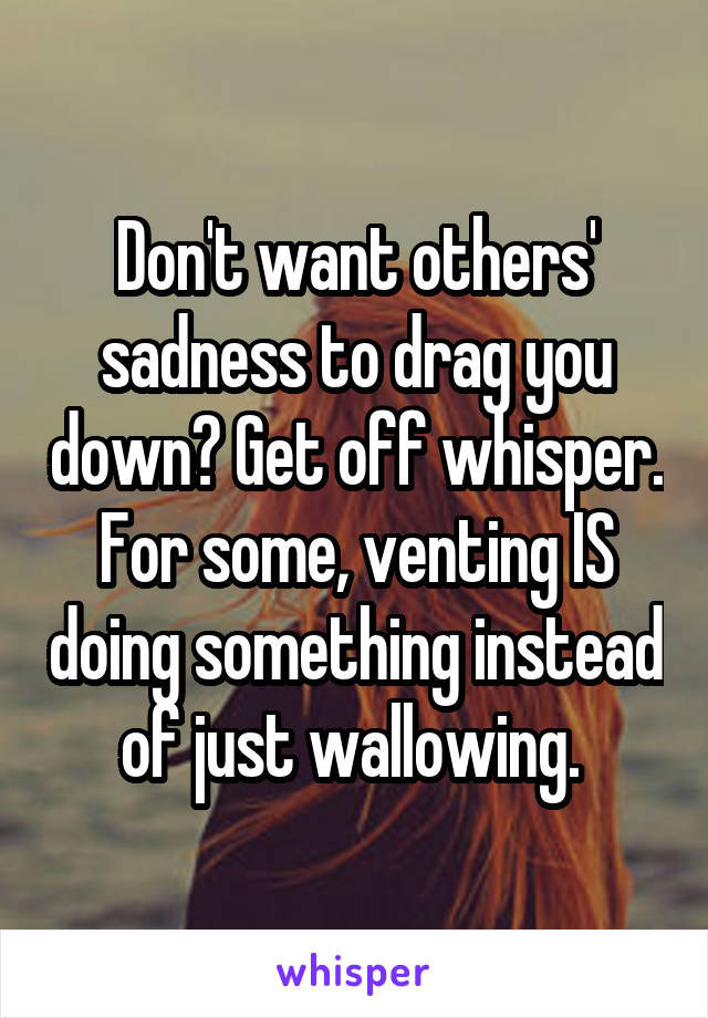 Don't want others' sadness to drag you down? Get off whisper. For some, venting IS doing something instead of just wallowing. 