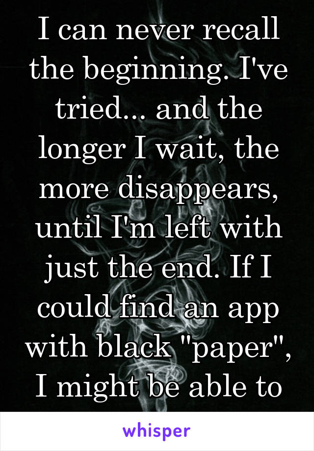 I can never recall the beginning. I've tried... and the longer I wait, the more disappears, until I'm left with just the end. If I could find an app with black "paper", I might be able to retain it.