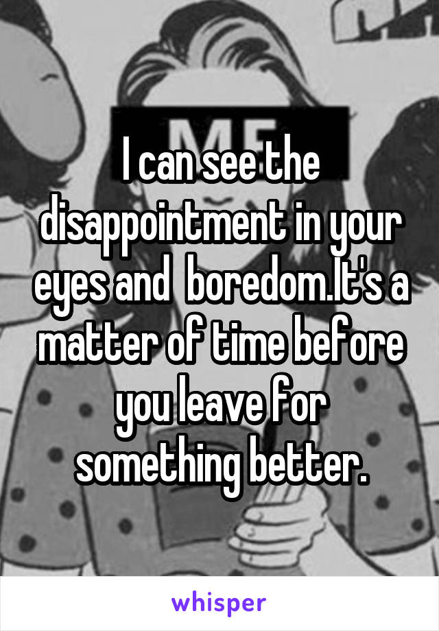 I can see the disappointment in your eyes and  boredom.It's a matter of time before you leave for something better.