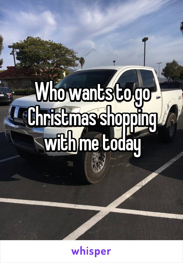 Who wants to go Christmas shopping with me today
