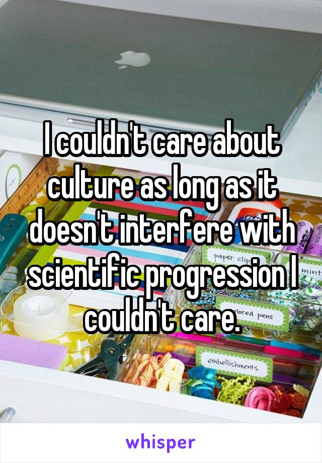 I couldn't care about culture as long as it doesn't interfere with scientific progression I couldn't care.