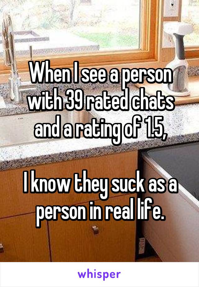 When I see a person with 39 rated chats and a rating of 1.5,

I know they suck as a person in real life.