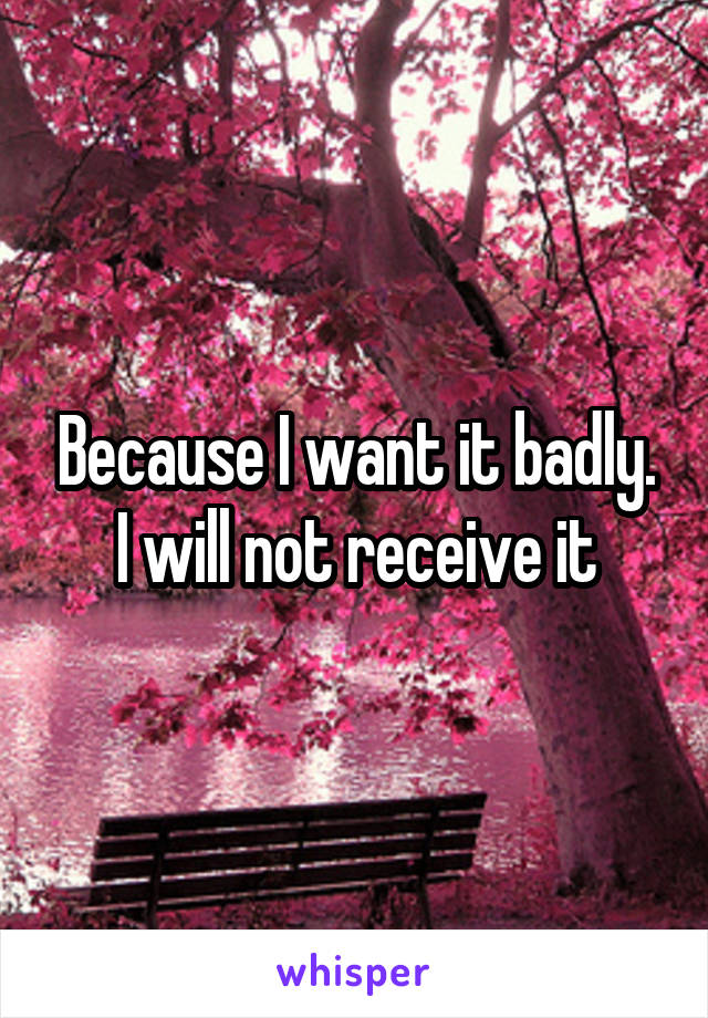 Because I want it badly. I will not receive it