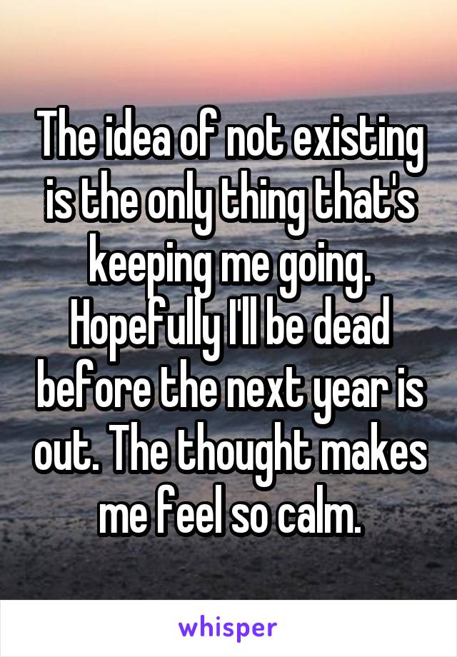 The idea of not existing is the only thing that's keeping me going. Hopefully I'll be dead before the next year is out. The thought makes me feel so calm.