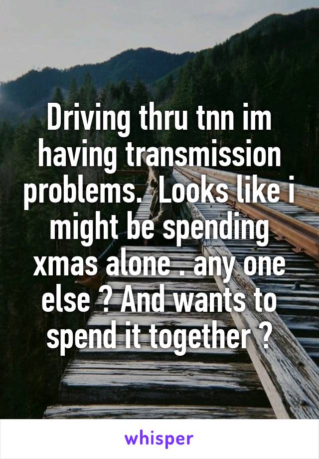 Driving thru tnn im having transmission problems.  Looks like i might be spending xmas alone . any one else ? And wants to spend it together ?