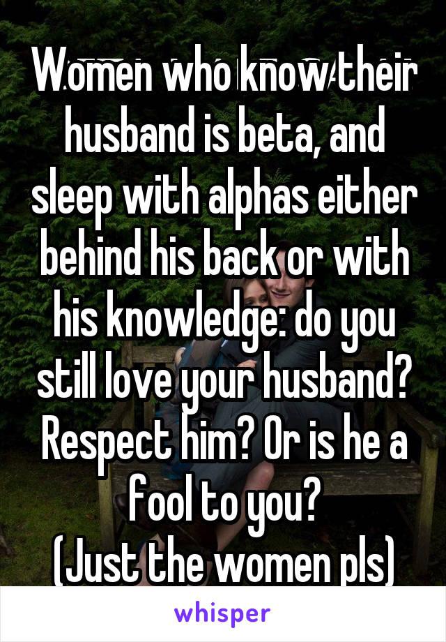 Women who know their husband is beta, and sleep with alphas either behind his back or with his knowledge: do you still love your husband? Respect him? Or is he a fool to you?
(Just the women pls)