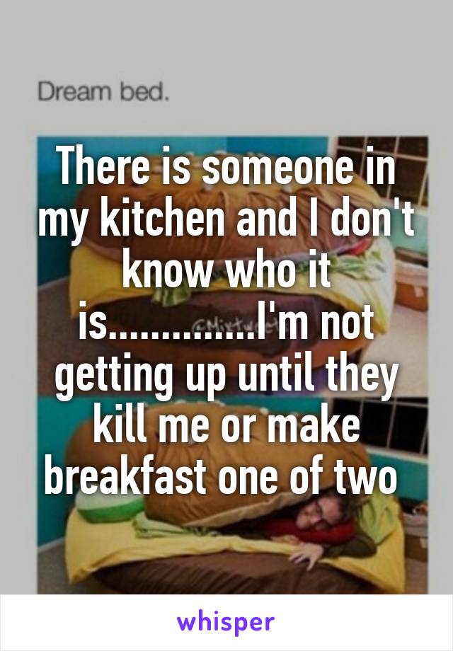 There is someone in my kitchen and I don't know who it is..............I'm not getting up until they kill me or make breakfast one of two 