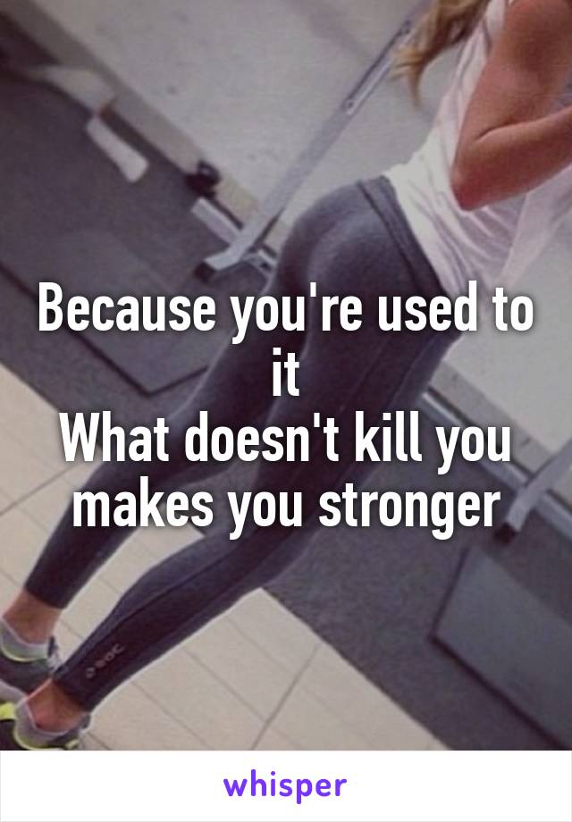 Because you're used to it
What doesn't kill you makes you stronger