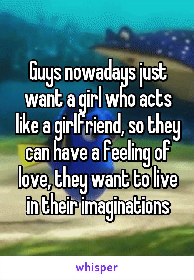 Guys nowadays just want a girl who acts like a girlfriend, so they can have a feeling of love, they want to live in their imaginations