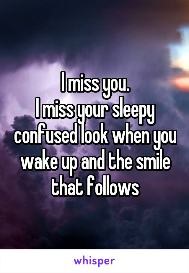 I miss you.
I miss your sleepy confused look when you wake up and the smile that follows