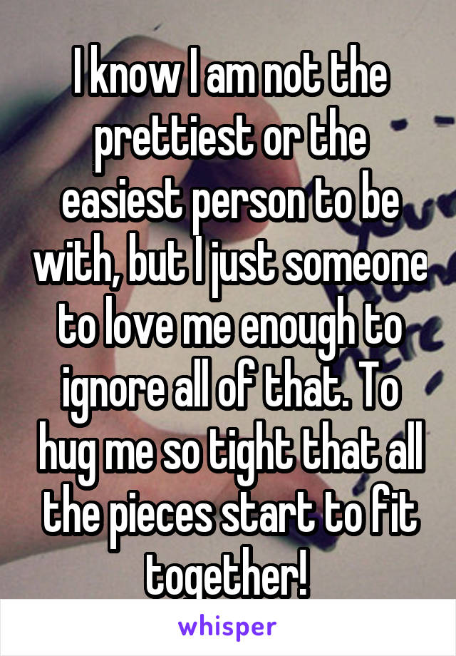 I know I am not the prettiest or the easiest person to be with, but I just someone to love me enough to ignore all of that. To hug me so tight that all the pieces start to fit together! 