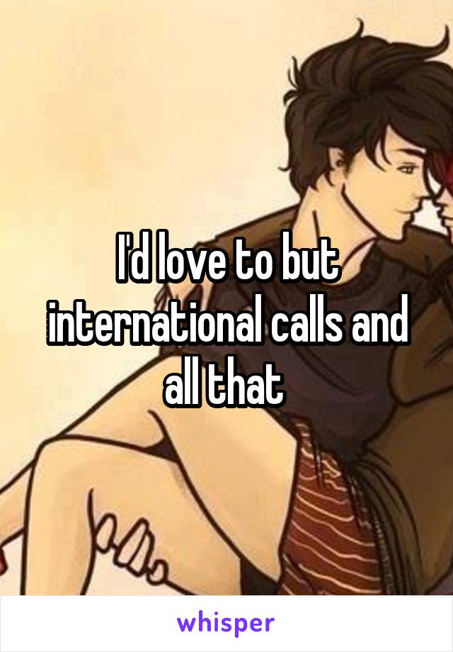 I'd love to but international calls and all that 