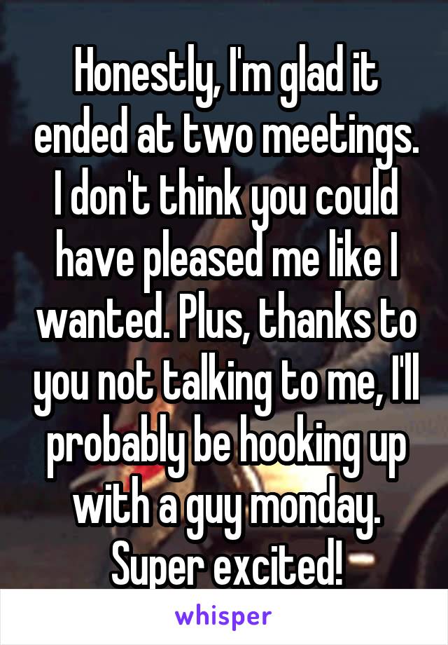 Honestly, I'm glad it ended at two meetings. I don't think you could have pleased me like I wanted. Plus, thanks to you not talking to me, I'll probably be hooking up with a guy monday. Super excited!