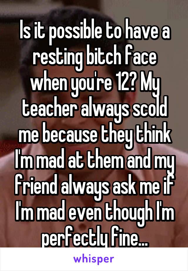 Is it possible to have a resting bitch face when you're 12? My teacher always scold me because they think I'm mad at them and my friend always ask me if I'm mad even though I'm perfectly fine...