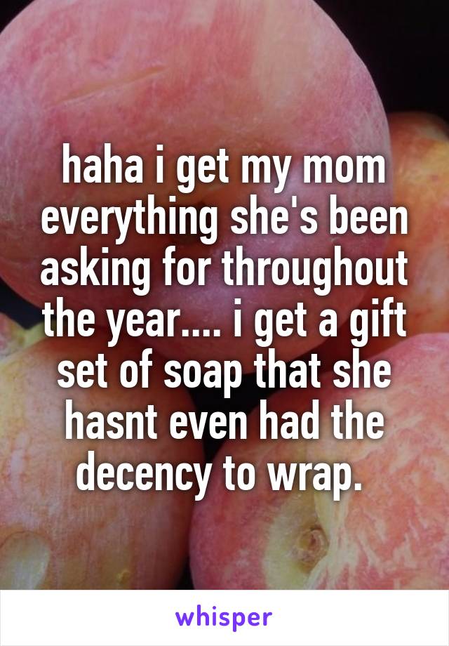 haha i get my mom everything she's been asking for throughout the year.... i get a gift set of soap that she hasnt even had the decency to wrap. 