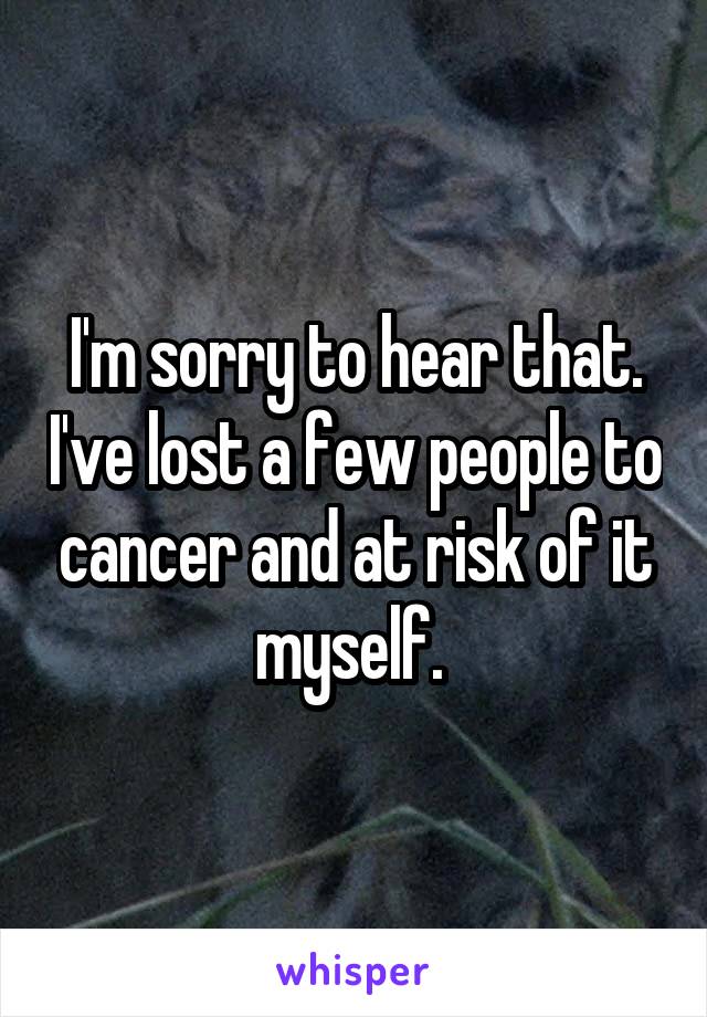 I'm sorry to hear that. I've lost a few people to cancer and at risk of it myself. 