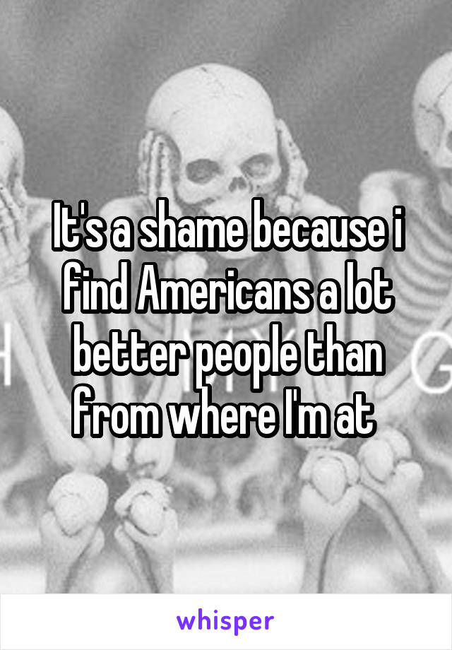 It's a shame because i find Americans a lot better people than from where I'm at 