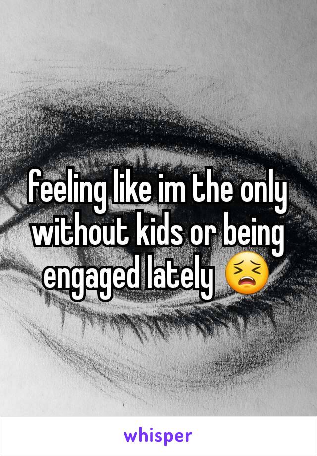 feeling like im the only without kids or being engaged lately 😣