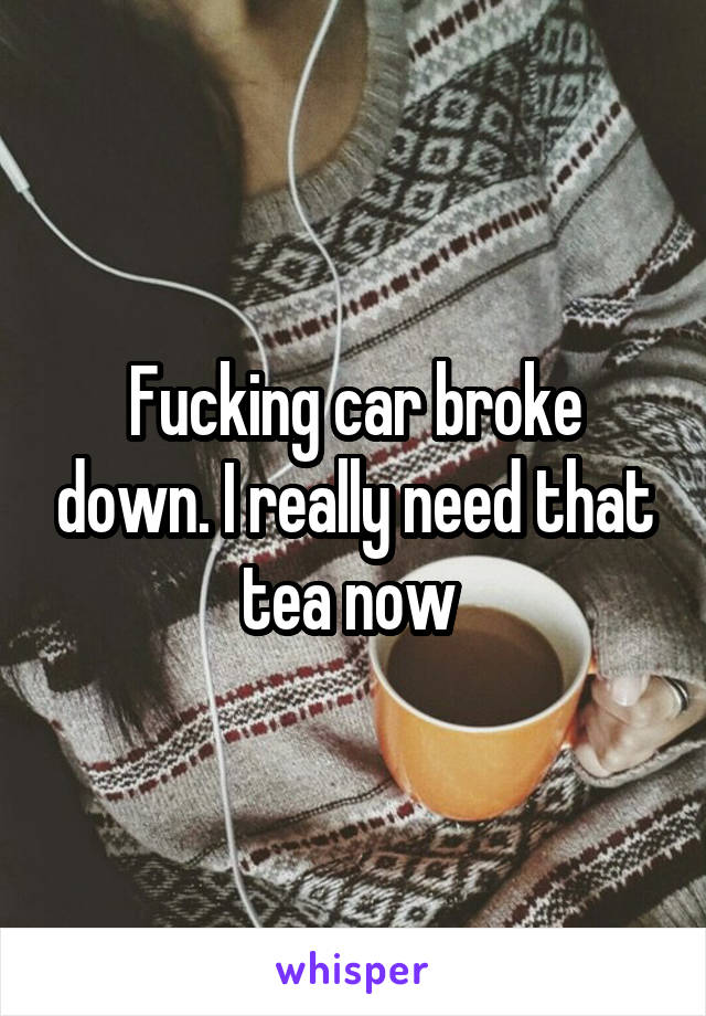 Fucking car broke down. I really need that tea now 